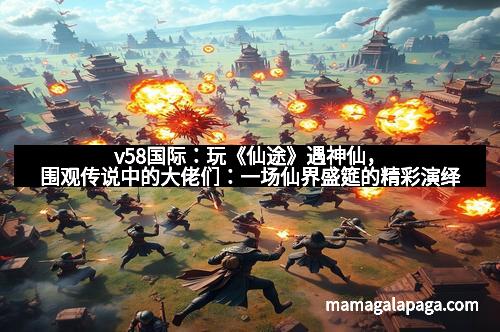 v58国际：玩《仙途》遇神仙，围观传说中的大佬们：一场仙界盛筵的精彩演绎